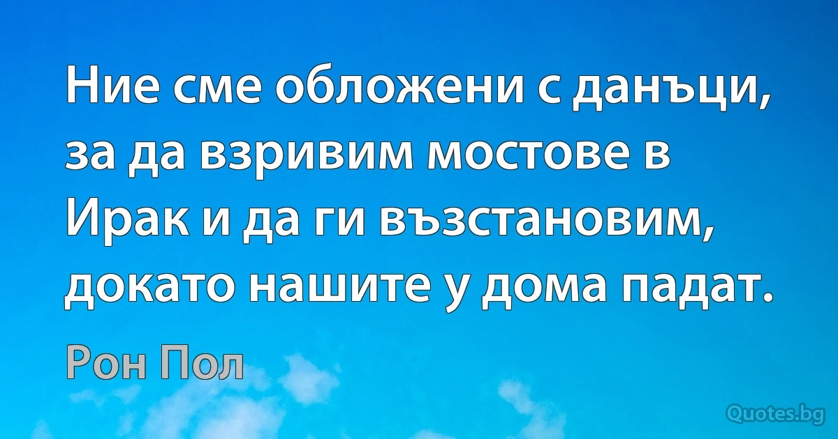 Ние сме обложени с данъци, за да взривим мостове в Ирак и да ги възстановим, докато нашите у дома падат. (Рон Пол)