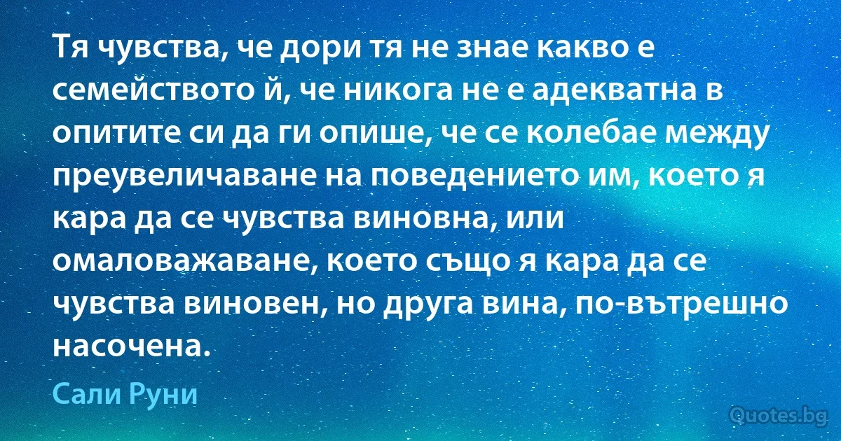 Тя чувства, че дори тя не знае какво е семейството й, че никога не е адекватна в опитите си да ги опише, че се колебае между преувеличаване на поведението им, което я кара да се чувства виновна, или омаловажаване, което също я кара да се чувства виновен, но друга вина, по-вътрешно насочена. (Сали Руни)