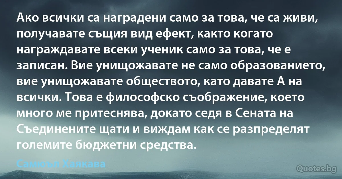 Ако всички са наградени само за това, че са живи, получавате същия вид ефект, както когато награждавате всеки ученик само за това, че е записан. Вие унищожавате не само образованието, вие унищожавате обществото, като давате A на всички. Това е философско съображение, което много ме притеснява, докато седя в Сената на Съединените щати и виждам как се разпределят големите бюджетни средства. (Самюъл Хаякава)