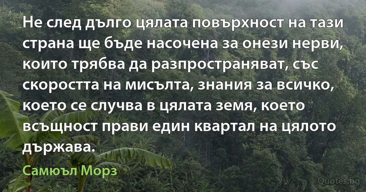 Не след дълго цялата повърхност на тази страна ще бъде насочена за онези нерви, които трябва да разпространяват, със скоростта на мисълта, знания за всичко, което се случва в цялата земя, което всъщност прави един квартал на цялото държава. (Самюъл Морз)