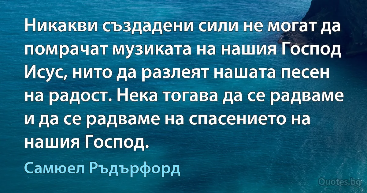 Никакви създадени сили не могат да помрачат музиката на нашия Господ Исус, нито да разлеят нашата песен на радост. Нека тогава да се радваме и да се радваме на спасението на нашия Господ. (Самюел Ръдърфорд)