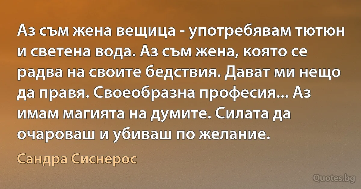 Аз съм жена вещица - употребявам тютюн и светена вода. Аз съм жена, която се радва на своите бедствия. Дават ми нещо да правя. Своеобразна професия... Аз имам магията на думите. Силата да очароваш и убиваш по желание. (Сандра Сиснерос)