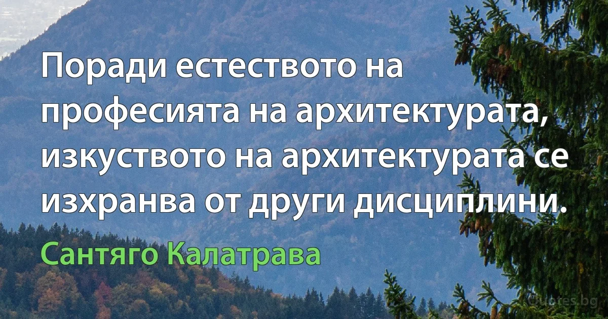 Поради естеството на професията на архитектурата, изкуството на архитектурата се изхранва от други дисциплини. (Сантяго Калатрава)