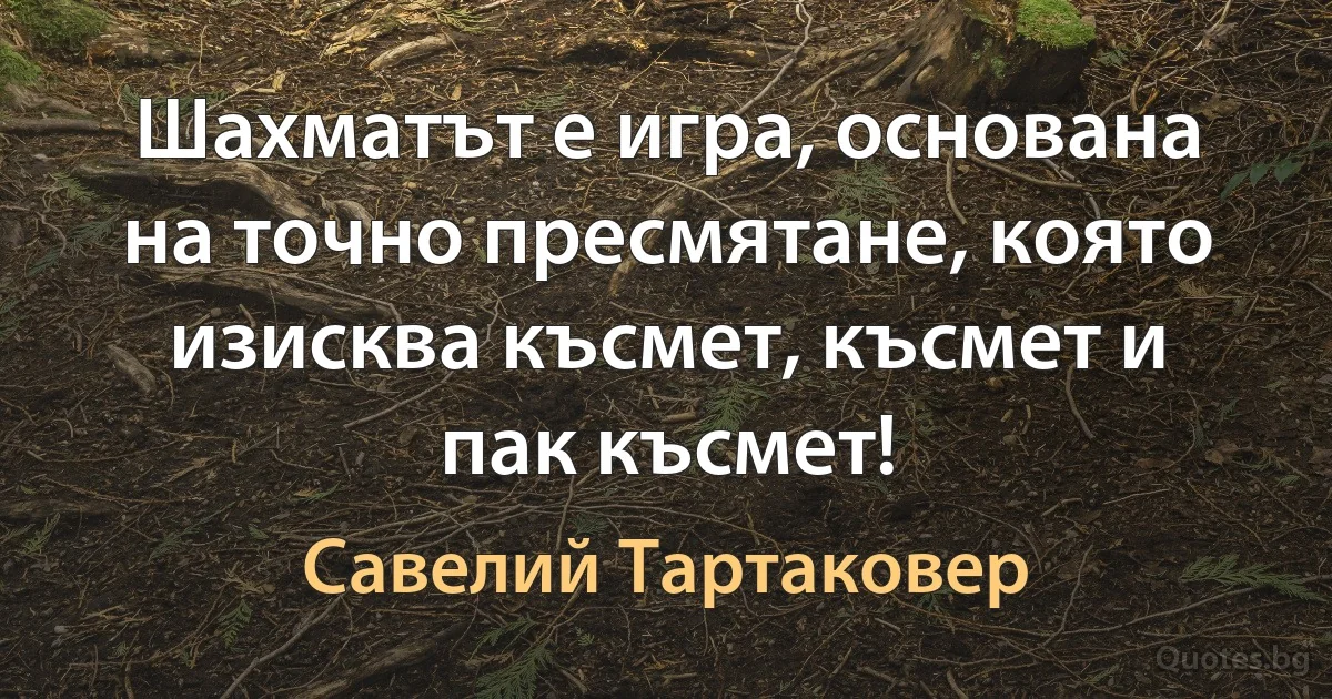 Шахматът е игра, основана на точно пресмятане, която изисква късмет, късмет и пак късмет! (Савелий Тартаковер)