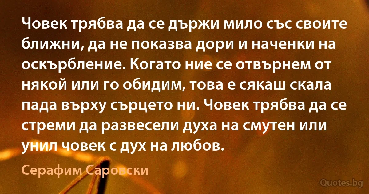 Човек трябва да се държи мило със своите ближни, да не показва дори и наченки на оскърбление. Когато ние се отвърнем от някой или го обидим, това е сякаш скала пада върху сърцето ни. Човек трябва да се стреми да развесели духа на смутен или унил човек с дух на любов. (Серафим Саровски)