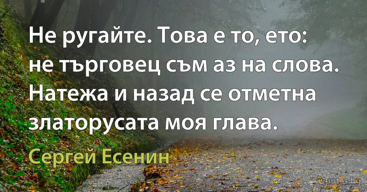 Не ругайте. Това е то, ето:
не търговец съм аз на слова.
Натежа и назад се отметна
златорусата моя глава. (Сергей Есенин)