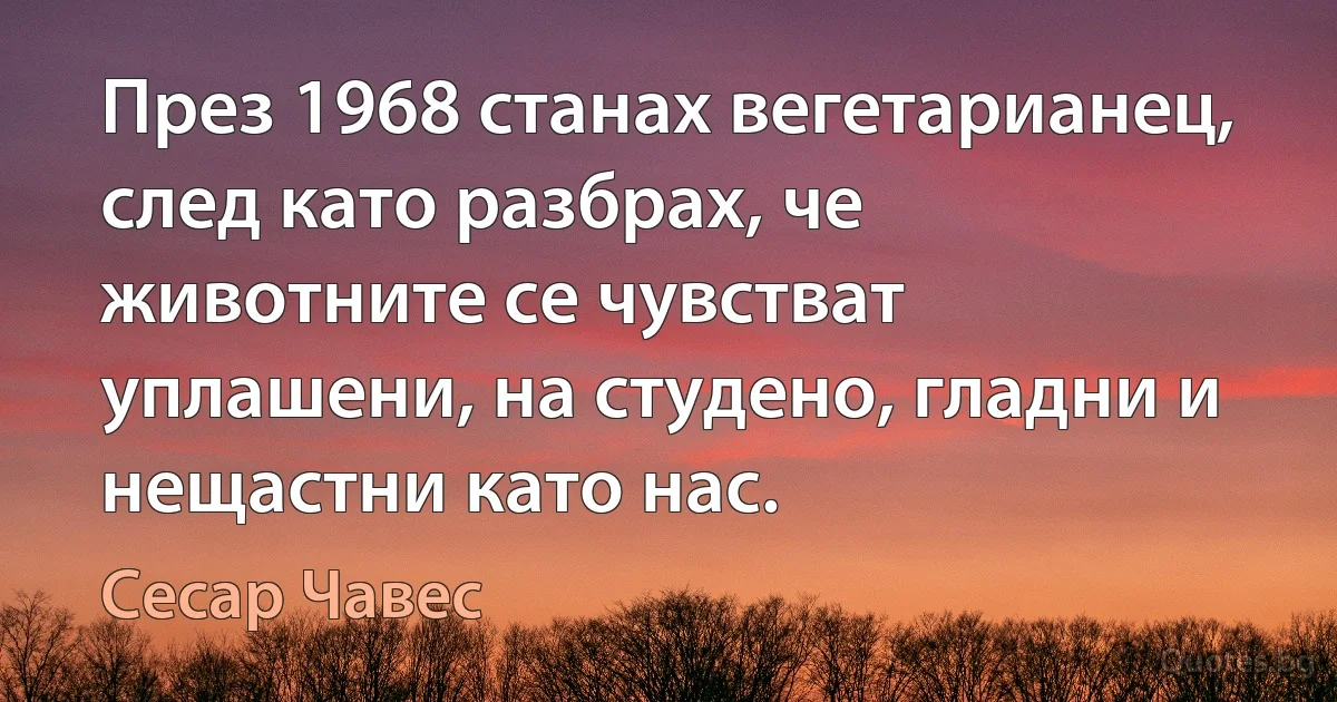 През 1968 станах вегетарианец, след като разбрах, че животните се чувстват уплашени, на студено, гладни и нещастни като нас. (Сесар Чавес)