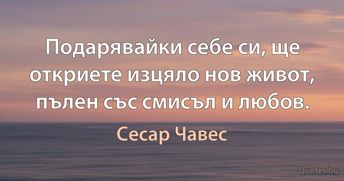 Подарявайки себе си, ще откриете изцяло нов живот, пълен със смисъл и любов. (Сесар Чавес)