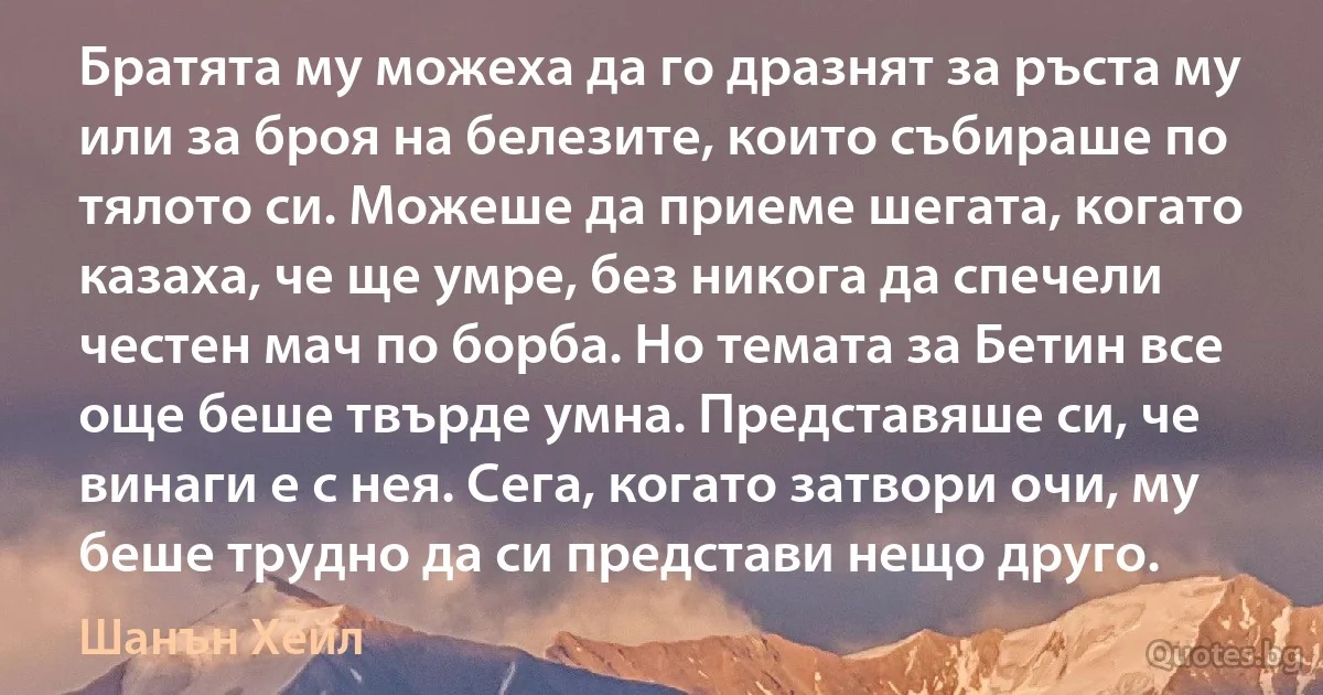 Братята му можеха да го дразнят за ръста му или за броя на белезите, които събираше по тялото си. Можеше да приеме шегата, когато казаха, че ще умре, без никога да спечели честен мач по борба. Но темата за Бетин все още беше твърде умна. Представяше си, че винаги е с нея. Сега, когато затвори очи, му беше трудно да си представи нещо друго. (Шанън Хейл)