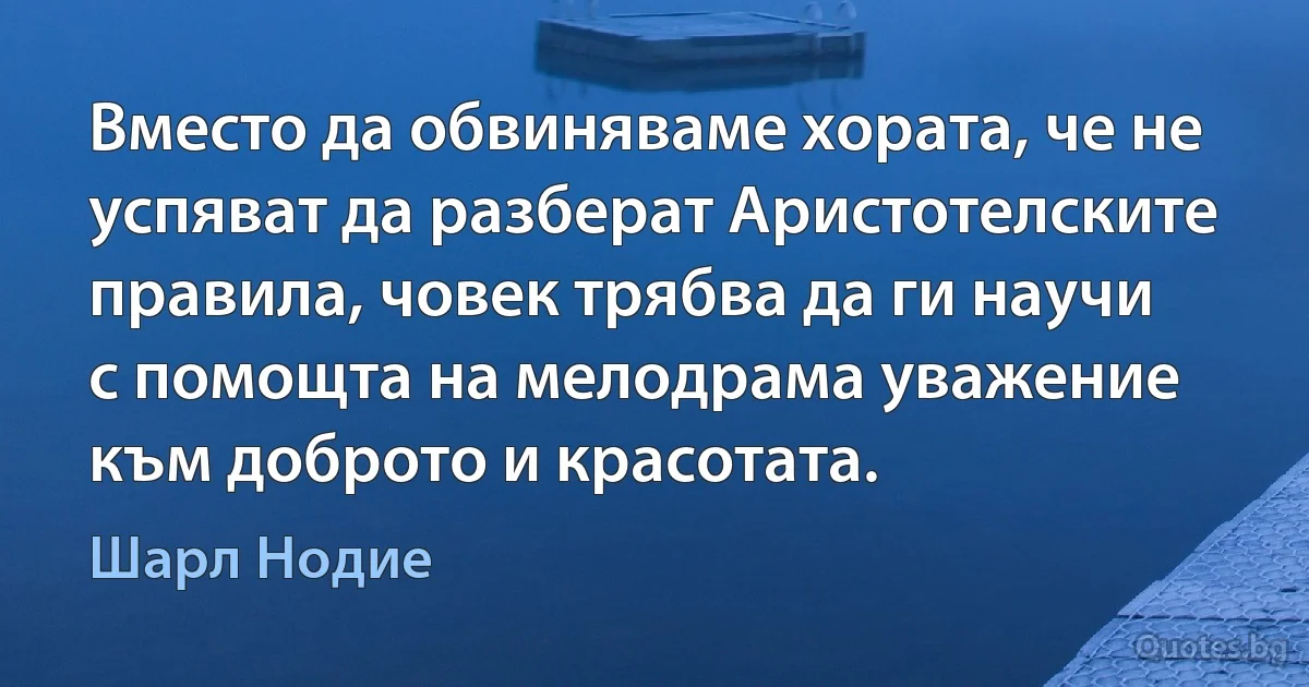 Вместо да обвиняваме хората, че не успяват да разберат Аристотелските правила, човек трябва да ги научи с помощта на мелодрама уважение към доброто и красотата. (Шарл Нодие)