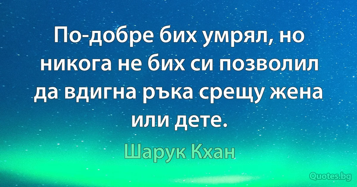 По-добре бих умрял, но никога не бих си позволил да вдигна ръка срещу жена или дете. (Шарук Кхан)