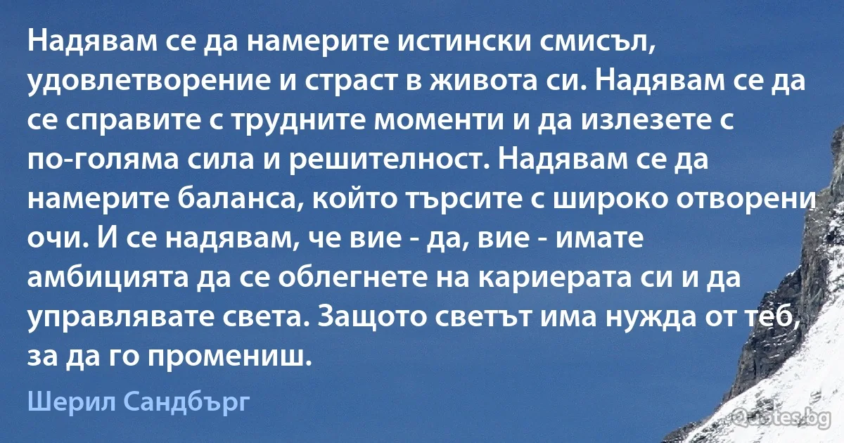 Надявам се да намерите истински смисъл, удовлетворение и страст в живота си. Надявам се да се справите с трудните моменти и да излезете с по-голяма сила и решителност. Надявам се да намерите баланса, който търсите с широко отворени очи. И се надявам, че вие - да, вие - имате амбицията да се облегнете на кариерата си и да управлявате света. Защото светът има нужда от теб, за да го промениш. (Шерил Сандбърг)