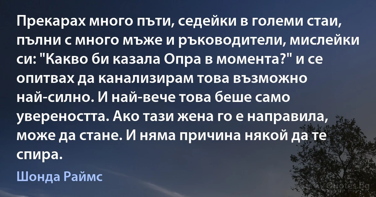 Прекарах много пъти, седейки в големи стаи, пълни с много мъже и ръководители, мислейки си: "Какво би казала Опра в момента?" и се опитвах да канализирам това възможно най-силно. И най-вече това беше само увереността. Ако тази жена го е направила, може да стане. И няма причина някой да те спира. (Шонда Раймс)