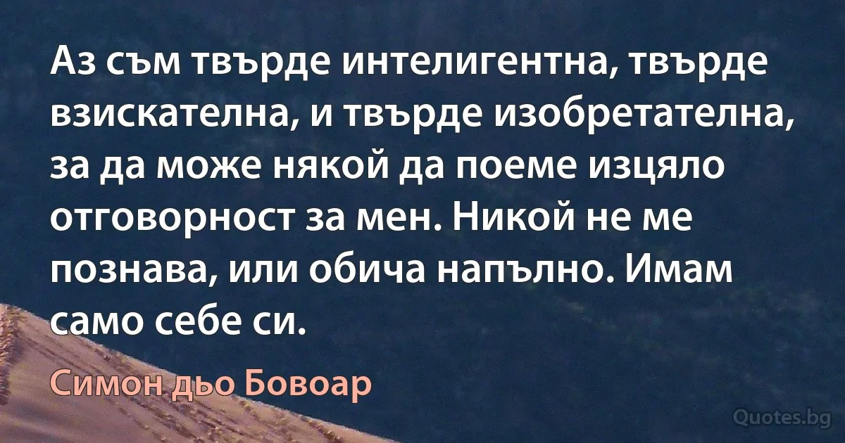 Аз съм твърде интелигентна, твърде взискателна, и твърде изобретателна, за да може някой да поеме изцяло отговорност за мен. Никой не ме познава, или обича напълно. Имам само себе си. (Симон дьо Бовоар)