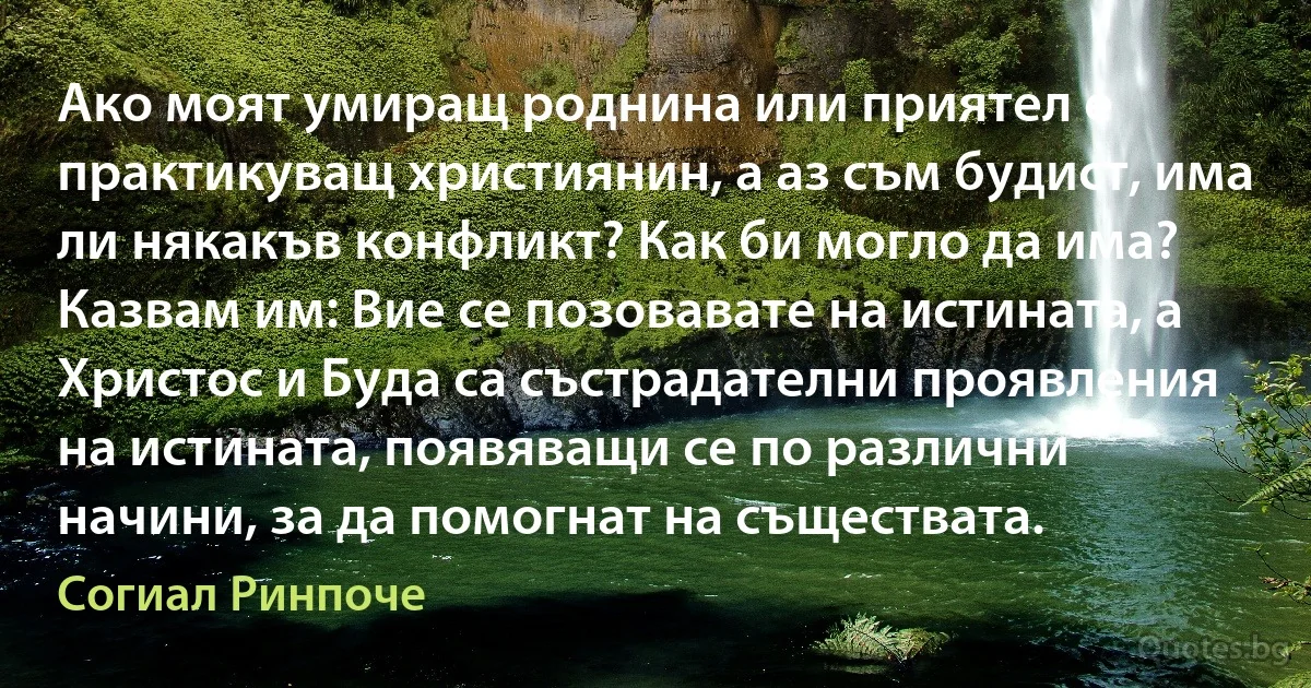 Ако моят умиращ роднина или приятел е практикуващ християнин, а аз съм будист, има ли някакъв конфликт? Как би могло да има? Казвам им: Вие се позовавате на истината, а Христос и Буда са състрадателни проявления на истината, появяващи се по различни начини, за да помогнат на съществата. (Согиал Ринпоче)