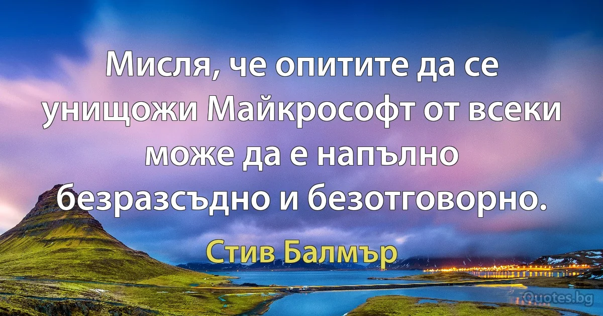 Мисля, че опитите да се унищожи Майкрософт от всеки може да е напълно безразсъдно и безотговорно. (Стив Балмър)