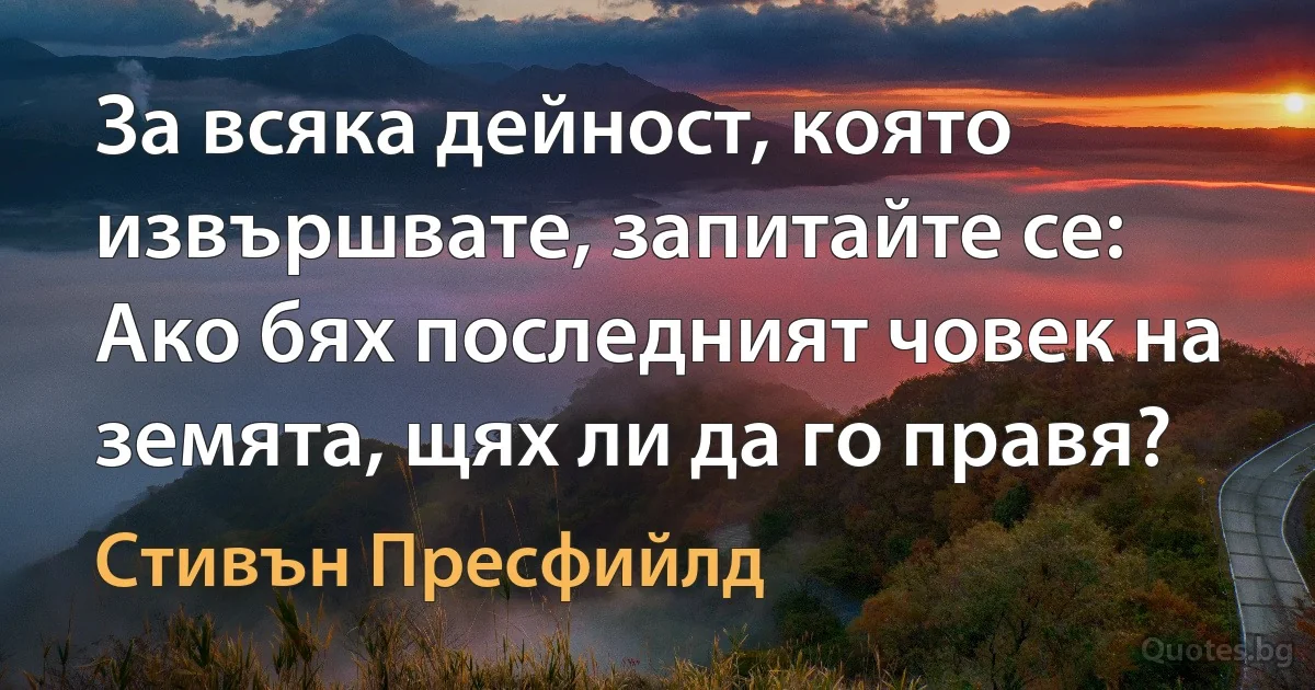 За всяка дейност, която извършвате, запитайте се: Ако бях последният човек на земята, щях ли да го правя? (Стивън Пресфийлд)