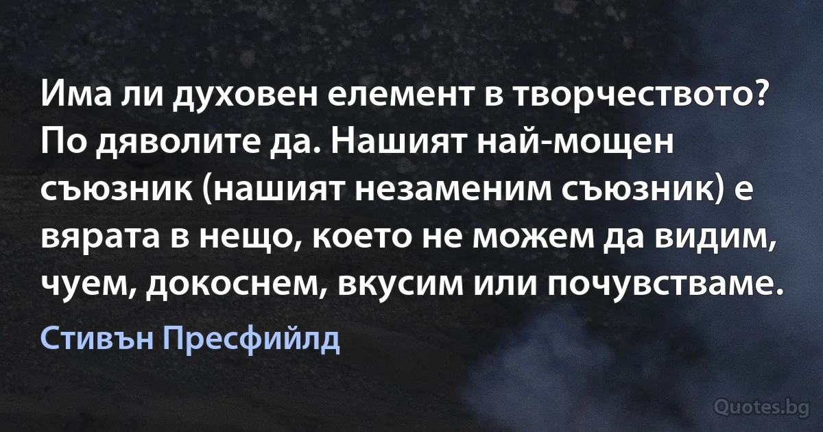 Има ли духовен елемент в творчеството? По дяволите да. Нашият най-мощен съюзник (нашият незаменим съюзник) е вярата в нещо, което не можем да видим, чуем, докоснем, вкусим или почувстваме. (Стивън Пресфийлд)