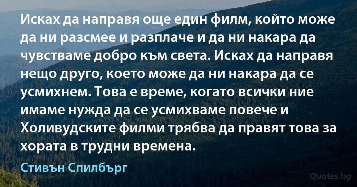 Исках да направя още един филм, който може да ни разсмее и разплаче и да ни накара да чувстваме добро към света. Исках да направя нещо друго, което може да ни накара да се усмихнем. Това е време, когато всички ние имаме нужда да се усмихваме повече и Холивудските филми трябва да правят това за хората в трудни времена. (Стивън Спилбърг)