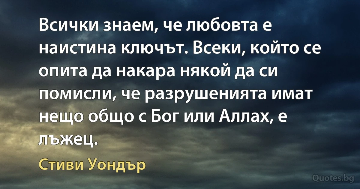 Всички знаем, че любовта е наистина ключът. Всеки, който се опита да накара някой да си помисли, че разрушенията имат нещо общо с Бог или Аллах, е лъжец. (Стиви Уондър)