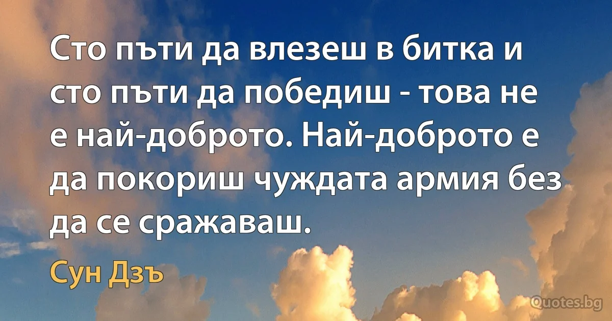 Сто пъти да влезеш в битка и сто пъти да победиш - това не е най-доброто. Най-доброто е да покориш чуждата армия без да се сражаваш. (Сун Дзъ)