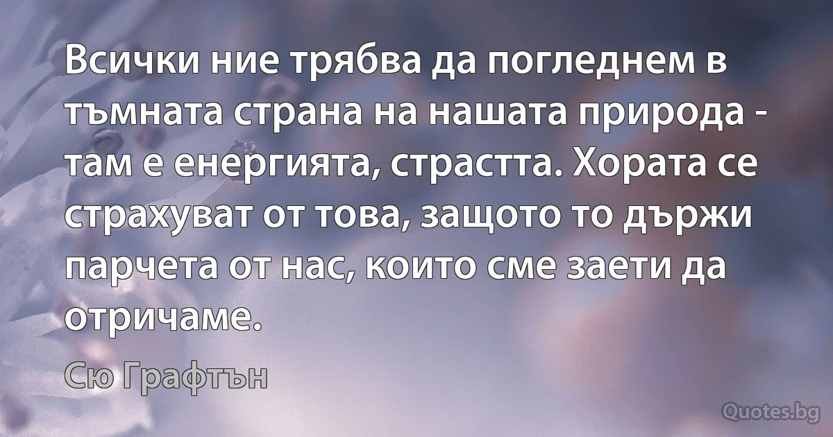 Всички ние трябва да погледнем в тъмната страна на нашата природа - там е енергията, страстта. Хората се страхуват от това, защото то държи парчета от нас, които сме заети да отричаме. (Сю Графтън)