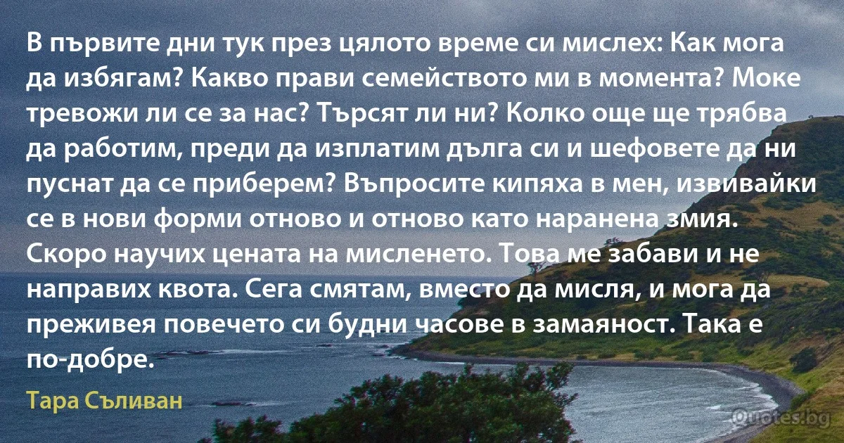 В първите дни тук през цялото време си мислех: Как мога да избягам? Какво прави семейството ми в момента? Моке тревожи ли се за нас? Търсят ли ни? Колко още ще трябва да работим, преди да изплатим дълга си и шефовете да ни пуснат да се приберем? Въпросите кипяха в мен, извивайки се в нови форми отново и отново като наранена змия. Скоро научих цената на мисленето. Това ме забави и не направих квота. Сега смятам, вместо да мисля, и мога да преживея повечето си будни часове в замаяност. Така е по-добре. (Тара Съливан)