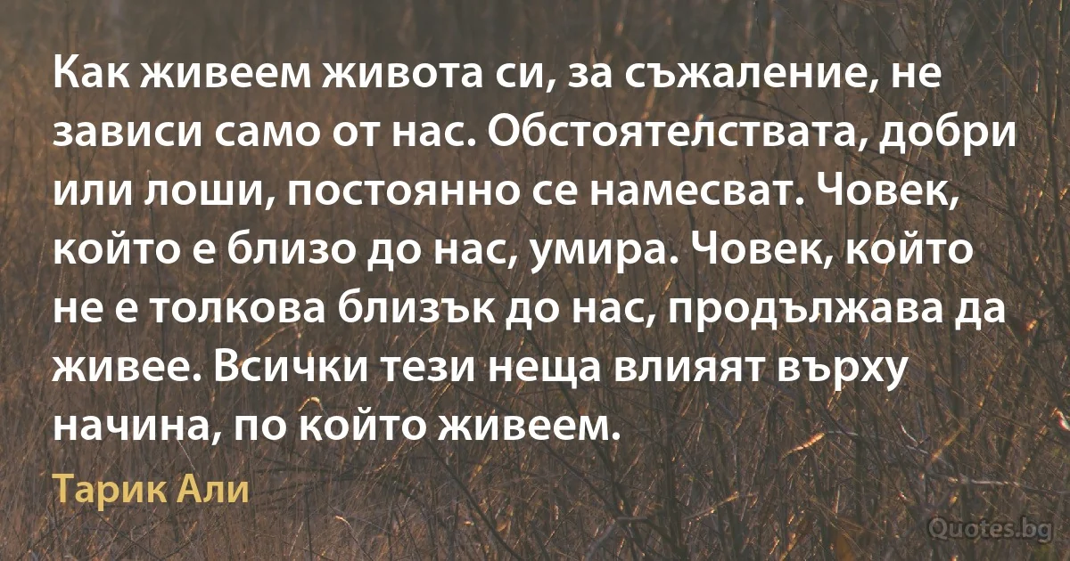 Как живеем живота си, за съжаление, не зависи само от нас. Обстоятелствата, добри или лоши, постоянно се намесват. Човек, който е близо до нас, умира. Човек, който не е толкова близък до нас, продължава да живее. Всички тези неща влияят върху начина, по който живеем. (Тарик Али)