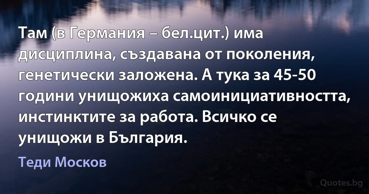 Там (в Германия – бел.цит.) има дисциплина, създавана от поколения, генетически заложена. А тука за 45-50 години унищожиха самоинициативността, инстинктите за работа. Всичко се унищожи в България. (Теди Москов)