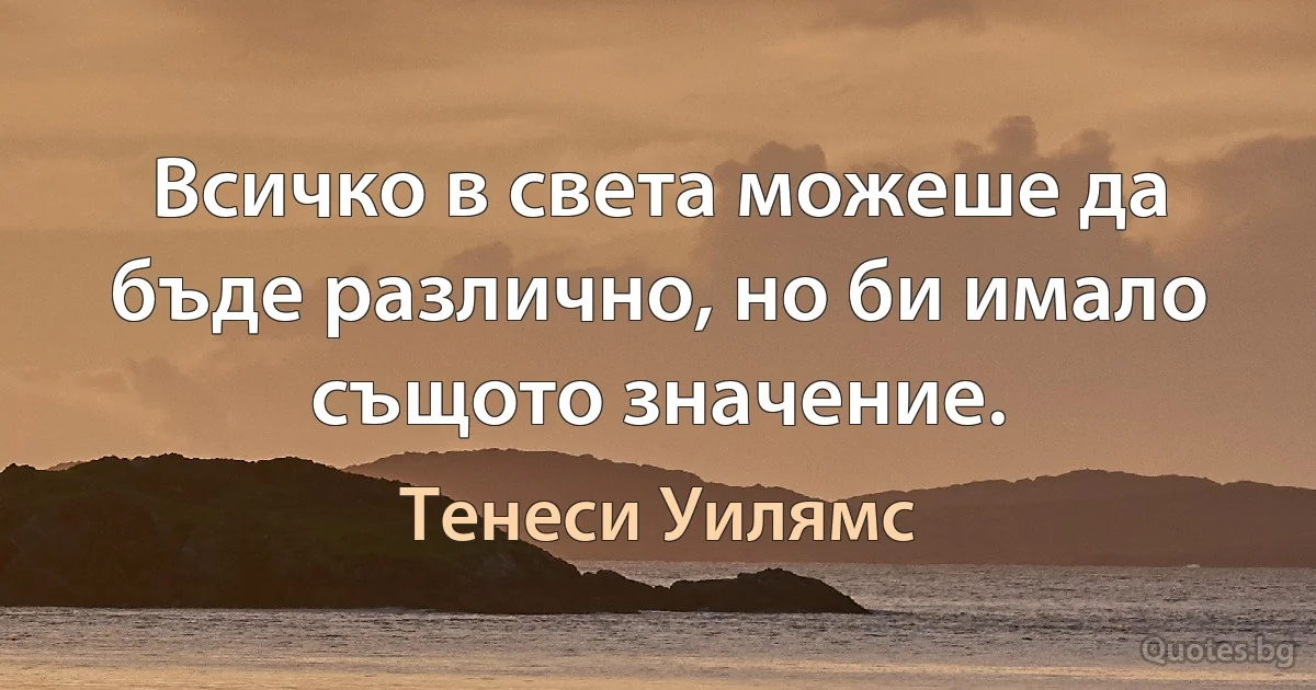 Всичко в света можеше да бъде различно, но би имало същото значение. (Тенеси Уилямс)