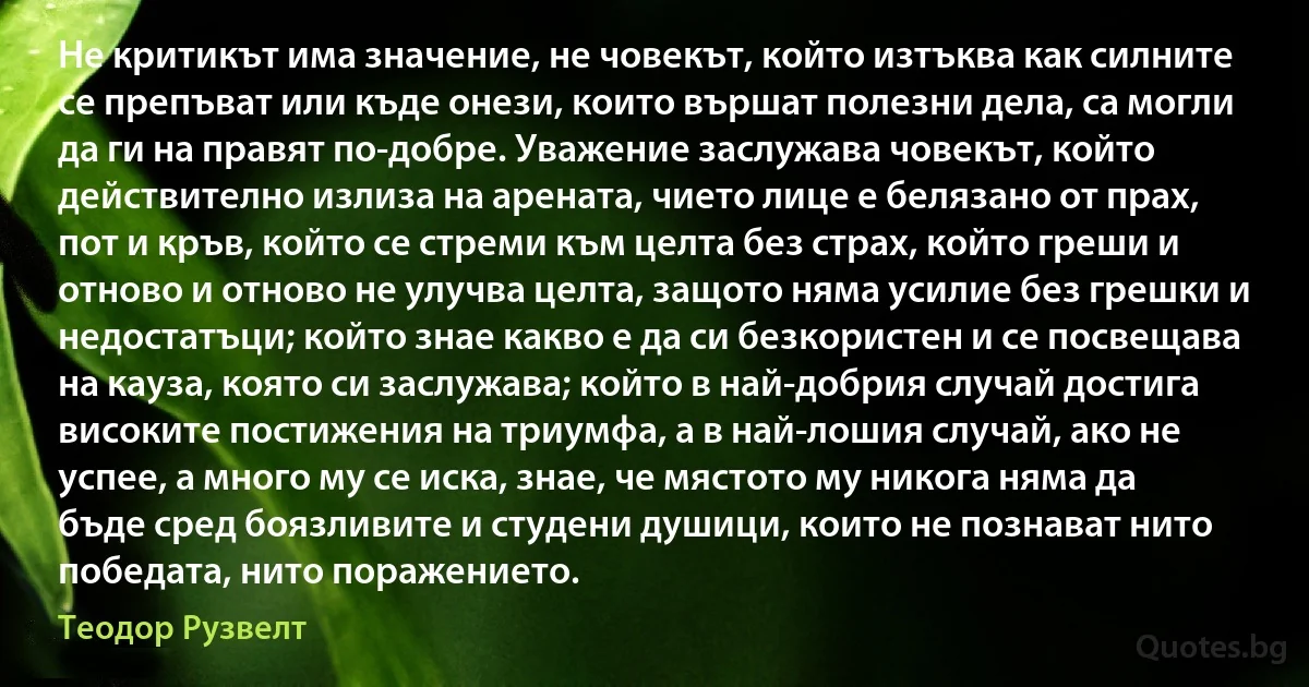 Не критикът има значение, не човекът, който изтъква как силните се препъват или къде онези, които вършат полезни дела, са могли да ги на правят по-добре. Уважение заслужава човекът, който действително излиза на арената, чието лице е белязано от прах, пот и кръв, който се стреми към целта без страх, който греши и отново и отново не улучва целта, защото няма усилие без грешки и недостатъци; който знае какво е да си безкористен и се посвещава на кауза, която си заслужава; който в най-добрия случай достига високите постижения на триумфа, а в най-лошия случай, ако не успее, а много му се иска, знае, че мястото му никога няма да бъде сред боязливите и студени душици, които не познават нито победата, нито поражението. (Теодор Рузвелт)