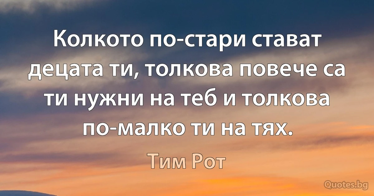 Колкото по-стари стават децата ти, толкова повече са ти нужни на теб и толкова по-малко ти на тях. (Тим Рот)