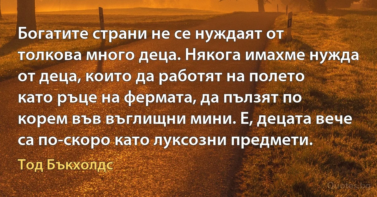 Богатите страни не се нуждаят от толкова много деца. Някога имахме нужда от деца, които да работят на полето като ръце на фермата, да пълзят по корем във въглищни мини. Е, децата вече са по-скоро като луксозни предмети. (Тод Бъкхолдс)