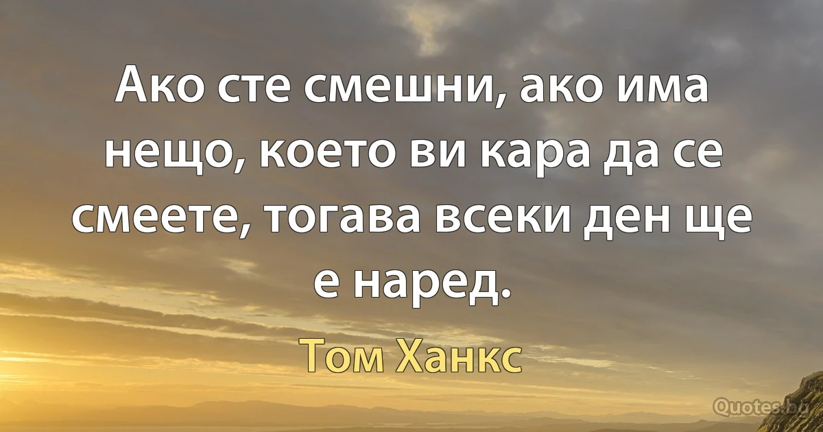 Ако сте смешни, ако има нещо, което ви кара да се смеете, тогава всеки ден ще е наред. (Том Ханкс)