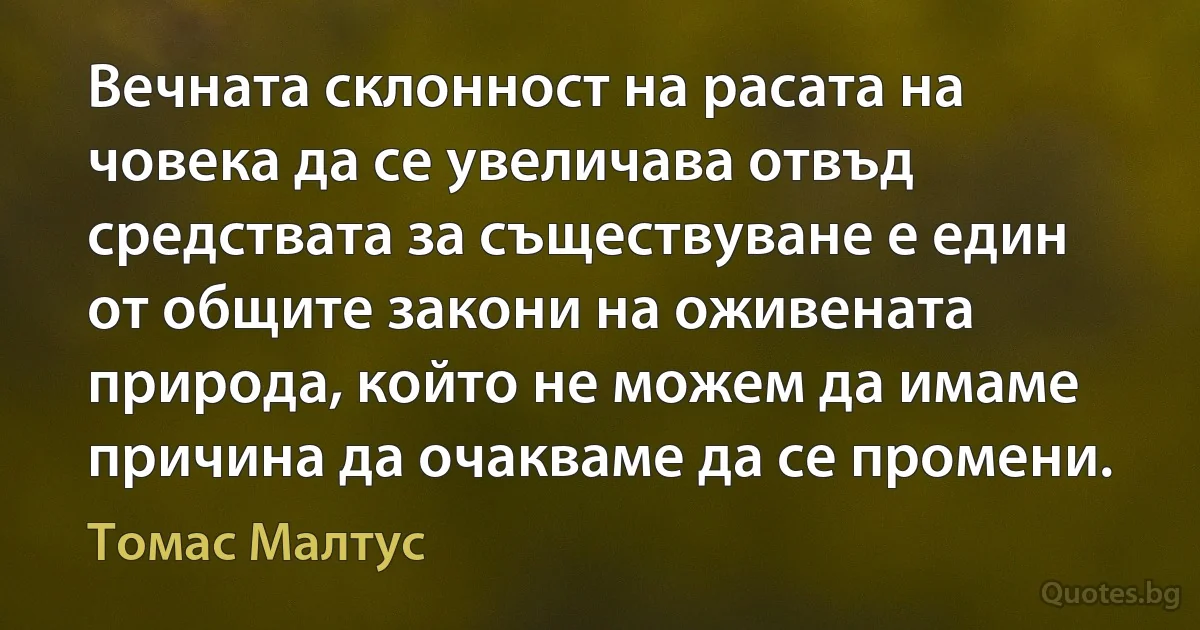 Вечната склонност на расата на човека да се увеличава отвъд средствата за съществуване е един от общите закони на оживената природа, който не можем да имаме причина да очакваме да се промени. (Томас Малтус)