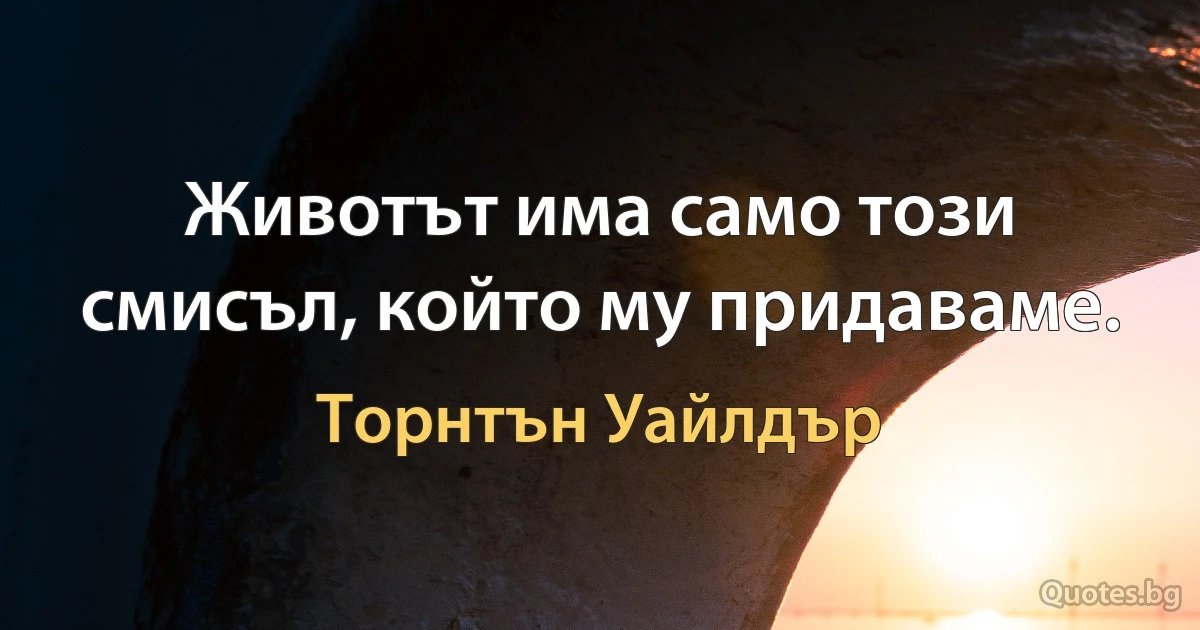 Животът има само този смисъл, който му придаваме. (Торнтън Уайлдър)