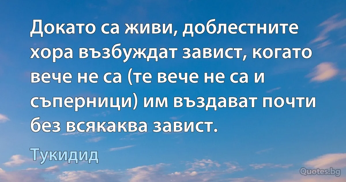 Докато са живи, доблестните хора възбуждат завист, когато вече не са (те вече не са и съперници) им въздават почти без всякаква завист. (Тукидид)