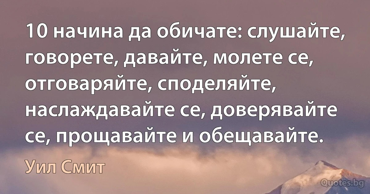 10 начина да обичате: слушайте, говорете, давайте, молете се, отговаряйте, споделяйте, наслаждавайте се, доверявайте се, прощавайте и обещавайте. (Уил Смит)