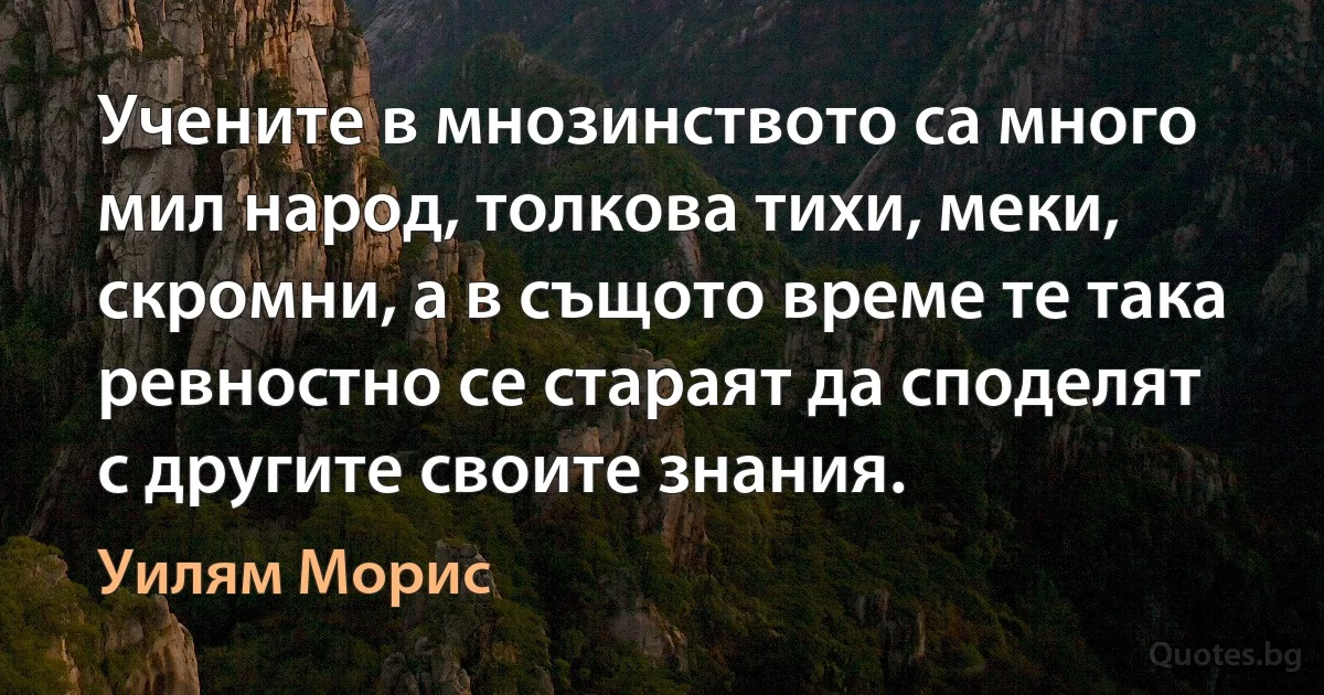 Учените в мнозинството са много мил народ, толкова тихи, меки, скромни, а в същото време те така ревностно се стараят да споделят с другите своите знания. (Уилям Морис)