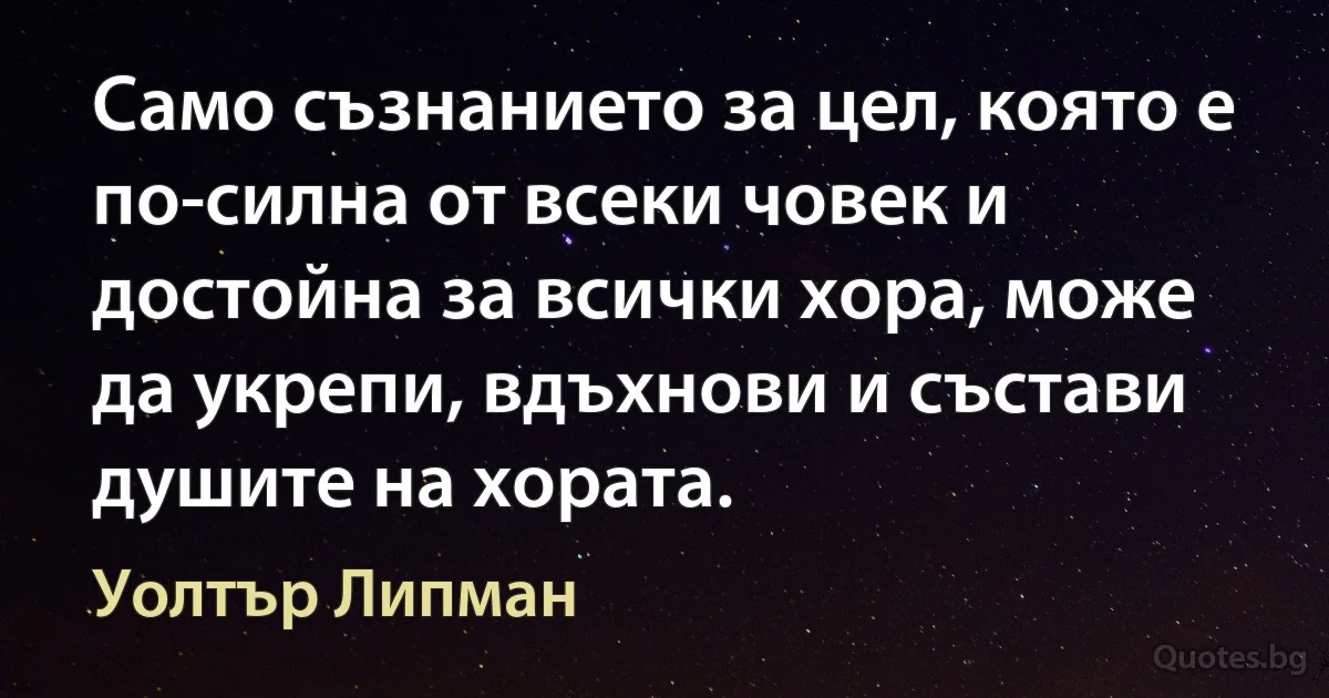 Само съзнанието за цел, която е по-силна от всеки човек и достойна за всички хора, може да укрепи, вдъхнови и състави душите на хората. (Уолтър Липман)