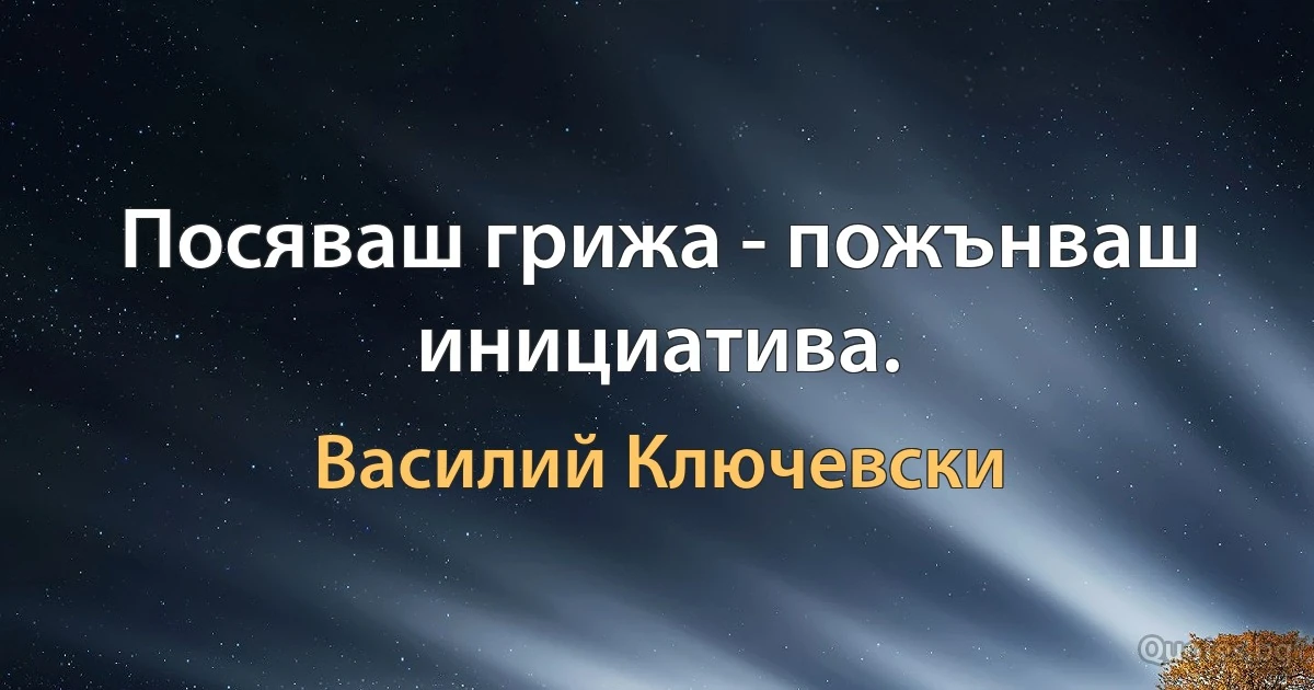 Посяваш грижа - пожънваш инициатива. (Василий Ключевски)