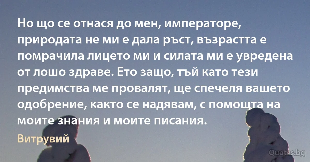 Но що се отнася до мен, императоре, природата не ми е дала ръст, възрастта е помрачила лицето ми и силата ми е увредена от лошо здраве. Ето защо, тъй като тези предимства ме провалят, ще спечеля вашето одобрение, както се надявам, с помощта на моите знания и моите писания. (Витрувий)