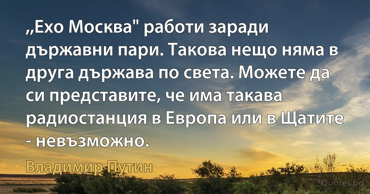 ,,Ехо Москва" работи заради държавни пари. Такова нещо няма в друга държава по света. Можете да си представите, че има такава радиостанция в Европа или в Щатите - невъзможно. (Владимир Путин)