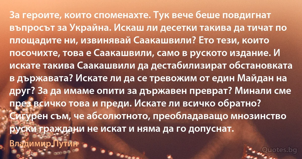 За героите, които споменахте. Тук вече беше повдигнат въпросът за Украйна. Искаш ли десетки такива да тичат по площадите ни, извинявай Саакашвили? Ето тези, които посочихте, това е Саакашвили, само в руското издание. И искате такива Саакашвили да дестабилизират обстановката в държавата? Искате ли да се тревожим от един Майдан на друг? За да имаме опити за държавен преврат? Минали сме през всичко това и преди. Искате ли всичко обратно? Сигурен съм, че абсолютното, преобладаващо мнозинство руски граждани не искат и няма да го допуснат. (Владимир Путин)