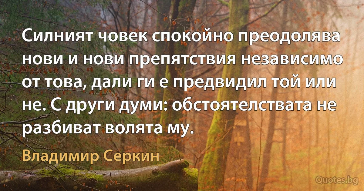 Силният човек спокойно преодолява нови и нови препятствия независимо от това, дали ги е предвидил той или не. С други думи: обстоятелствата не разбиват волята му. (Владимир Серкин)