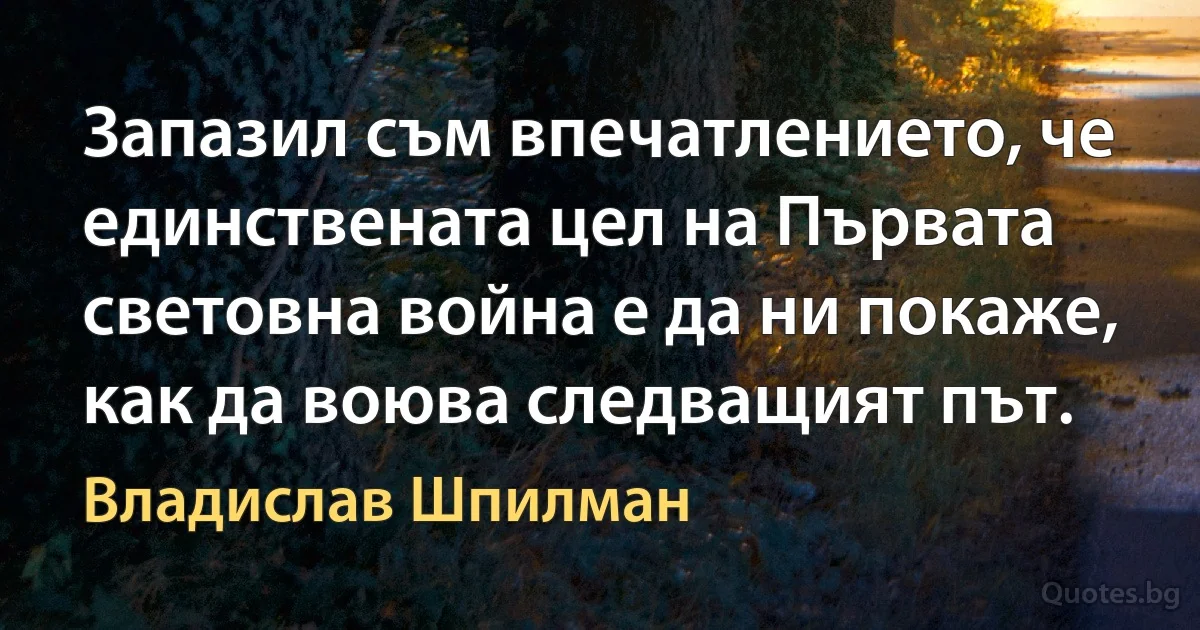 Запазил съм впечатлението, че единствената цел на Първата световна война е да ни покаже, как да воюва следващият път. (Владислав Шпилман)