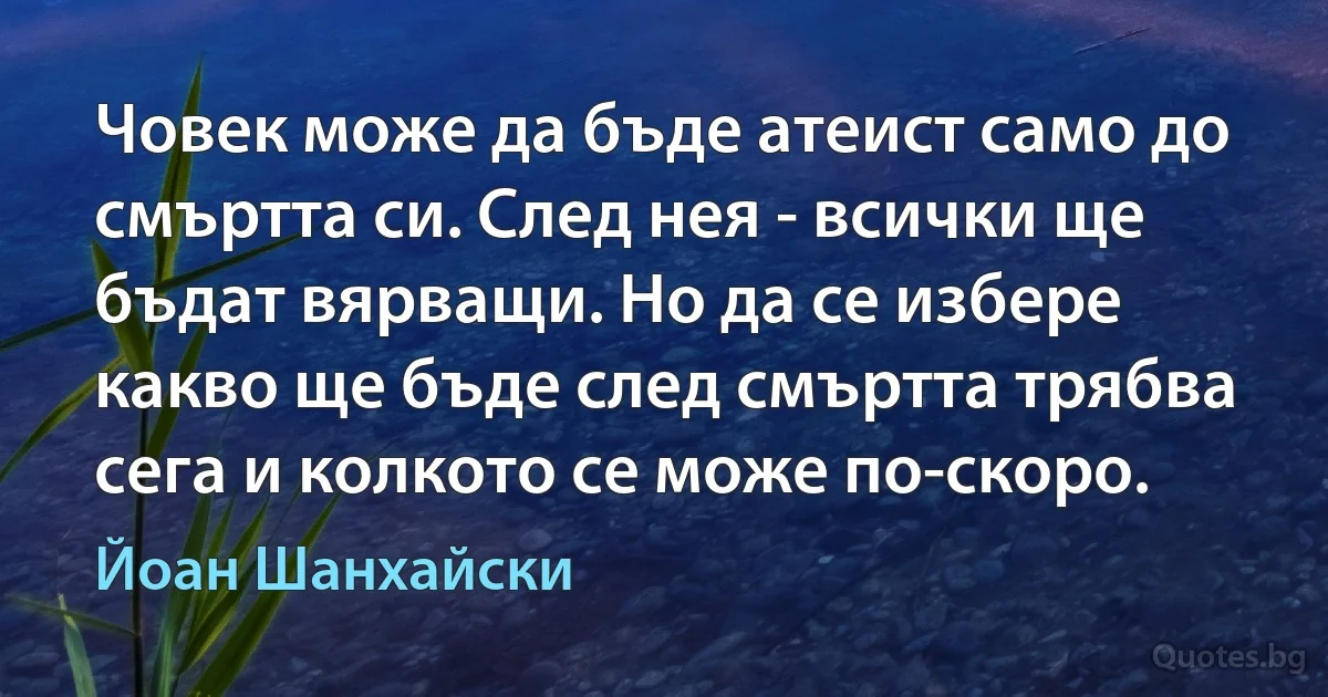 Човек може да бъде атеист само до смъртта си. След нея - всички ще бъдат вярващи. Но да се избере какво ще бъде след смъртта трябва сега и колкото се може по-скоро. (Йоан Шанхайски)