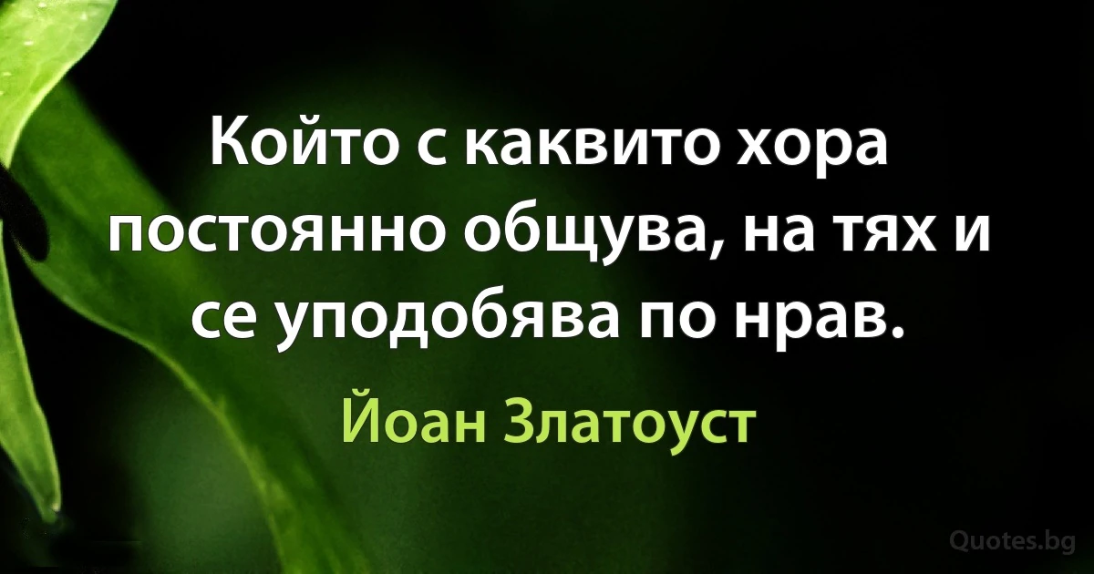 Който с каквито хора постоянно общува, на тях и се уподобява по нрав. (Йоан Златоуст)