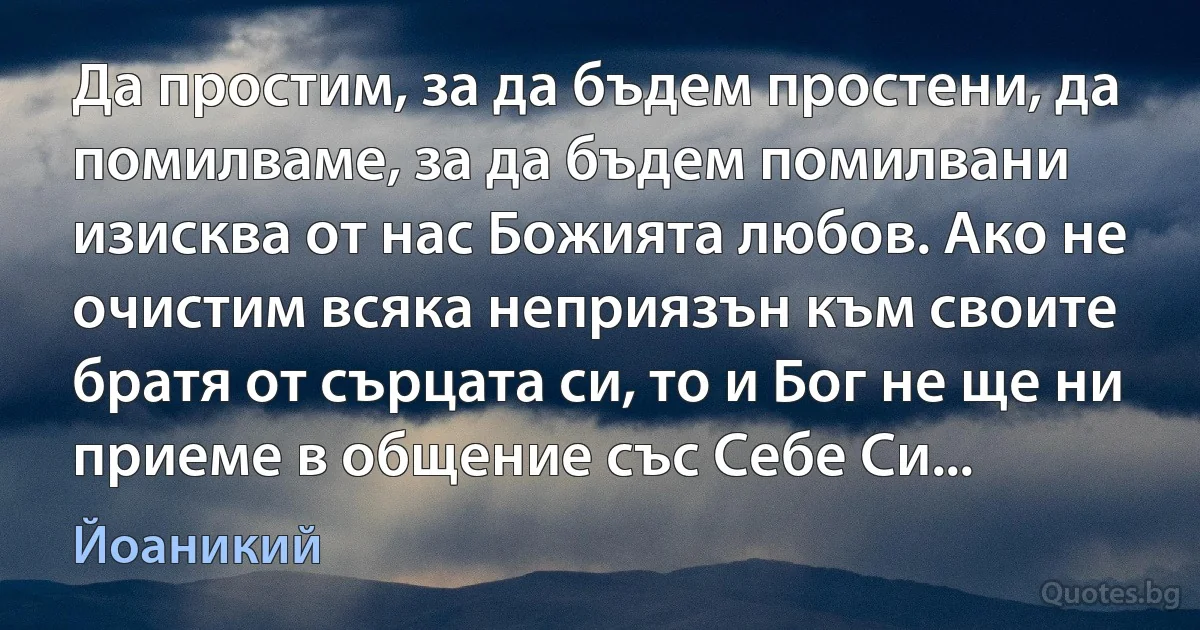 Да простим, за да бъдем простени, да помилваме, за да бъдем помилвани изисква от нас Божията любов. Ако не очистим всяка неприязън към своите братя от сърцата си, то и Бог не ще ни приеме в общение със Себе Си... (Йоаникий)