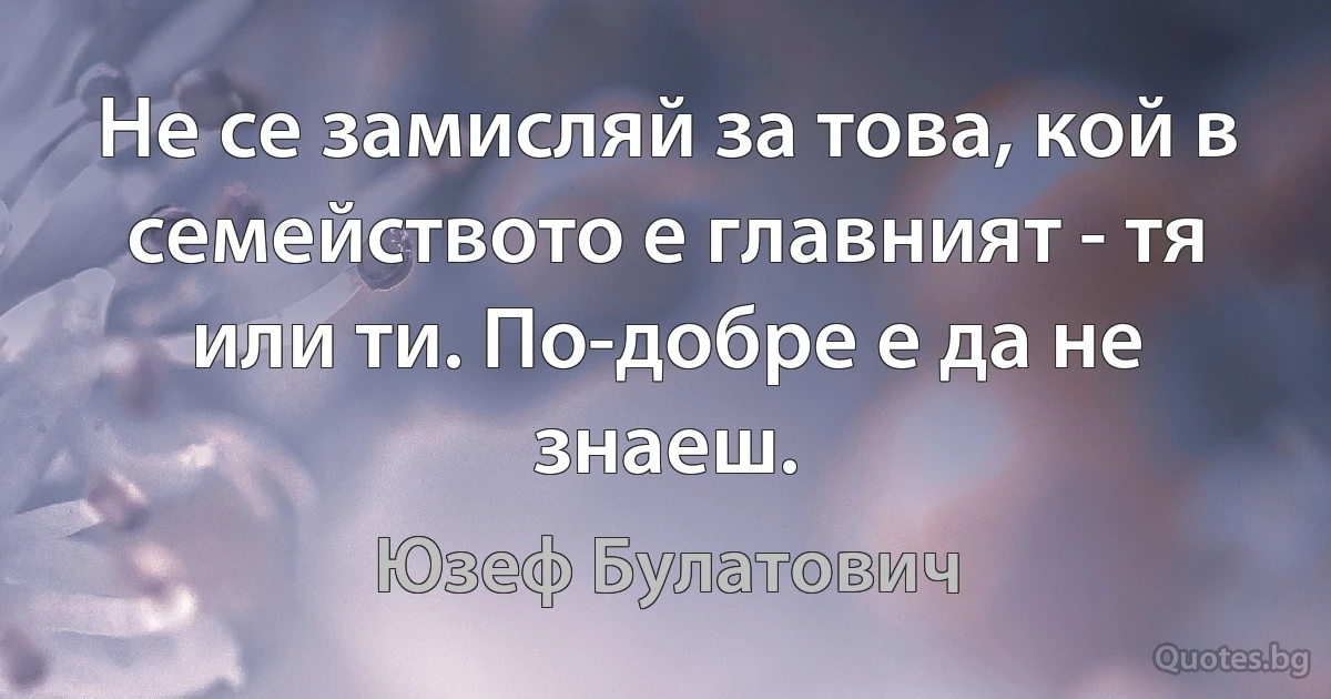 Не се замисляй за това, кой в семейството е главният - тя или ти. По-добре е да не знаеш. (Юзеф Булатович)